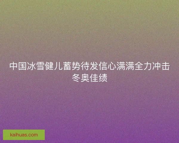 中国冰雪健儿蓄势待发信心满满全力冲击冬奥佳绩