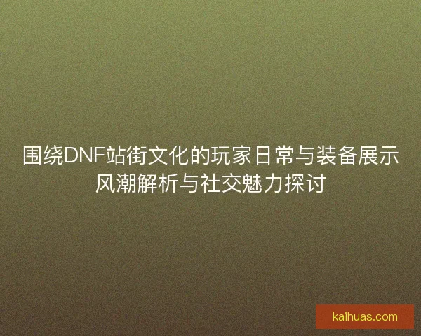 围绕DNF站街文化的玩家日常与装备展示风潮解析与社交魅力探讨